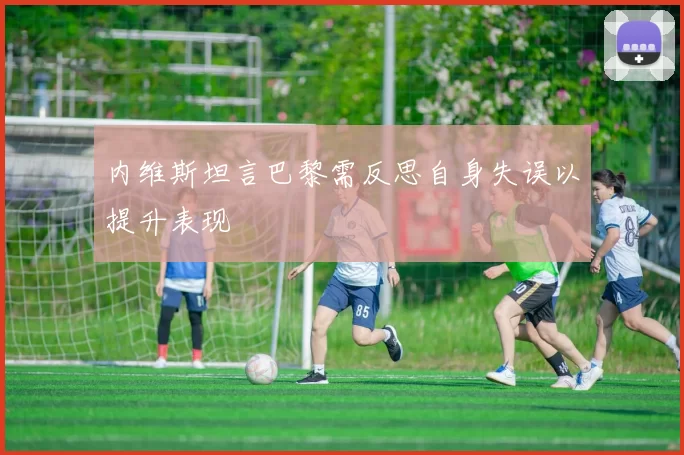 内维斯坦言巴黎需反思自身失误以提升表现