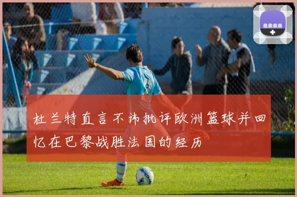 杜兰特直言不讳批评欧洲篮球并回忆在巴黎战胜法国的经历