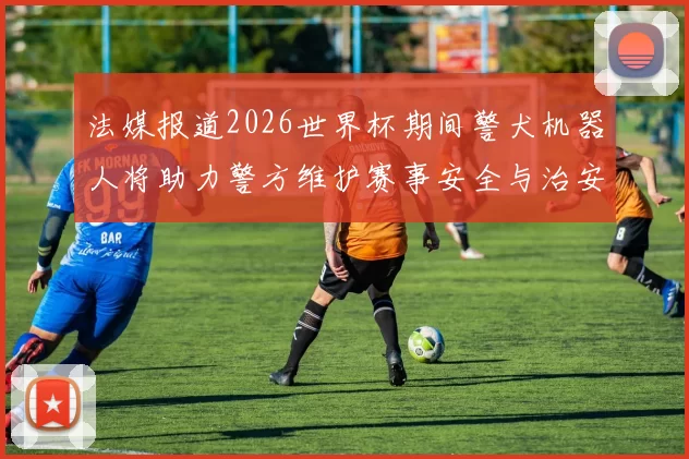 法媒报道2026世界杯期间警犬机器人将助力警方维护赛事安全与治安