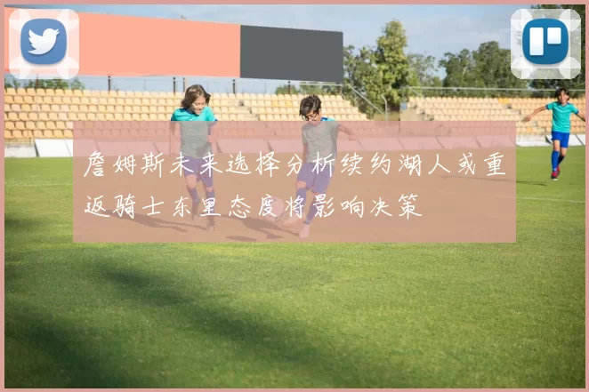 詹姆斯未来选择分析续约湖人或重返骑士东里态度将影响决策