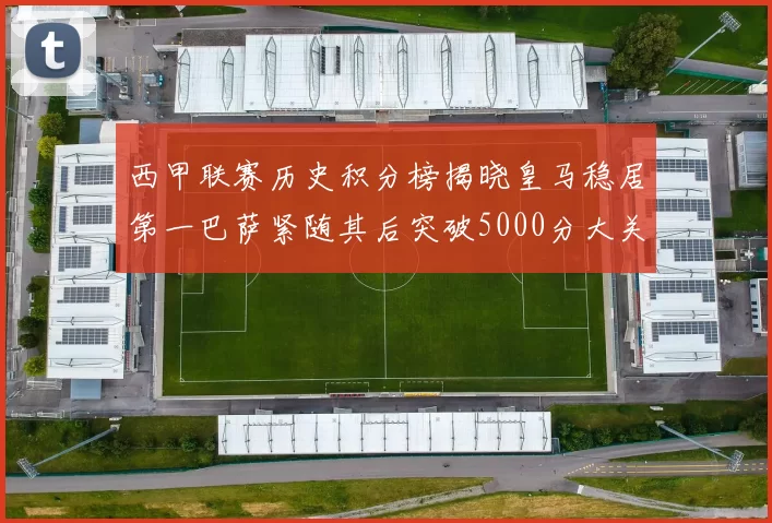 西甲联赛历史积分榜揭晓皇马稳居第一巴萨紧随其后突破5000分大关