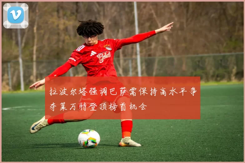 拉波尔塔强调巴萨需保持高水平争夺莱万特登顶榜首机会