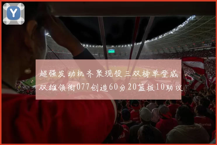 超强发动机齐聚现役三双榜单登威双雄领衔077创造60分20篮板10助攻奇迹