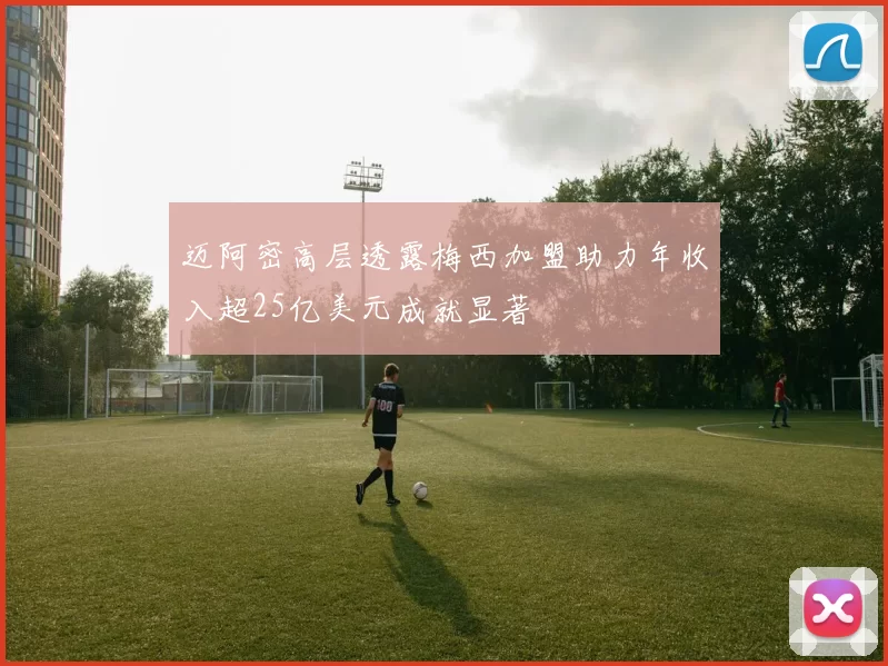 迈阿密高层透露梅西加盟助力年收入超25亿美元成就显著