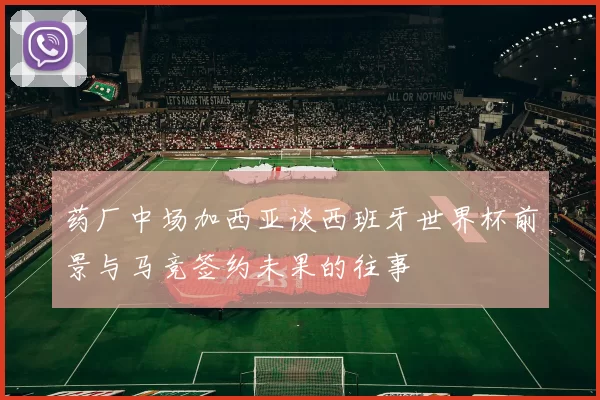 药厂中场加西亚谈西班牙世界杯前景与马竞签约未果的往事
