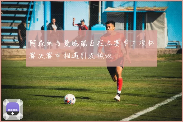 阿森纳与曼城能否在本赛季三项杯赛决赛中相遇引发热议