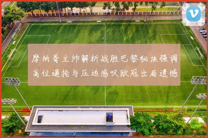 摩纳哥主帅解析战胜巴黎秘诀强调高位逼抢与压迫感叹欧冠出局遗憾