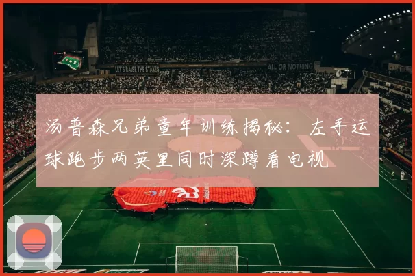 汤普森兄弟童年训练揭秘：左手运球跑步两英里同时深蹲看电视