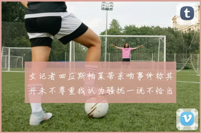 女记者回应斯帕莱蒂亲吻事件称其并未不尊重我认为骚扰一说不恰当