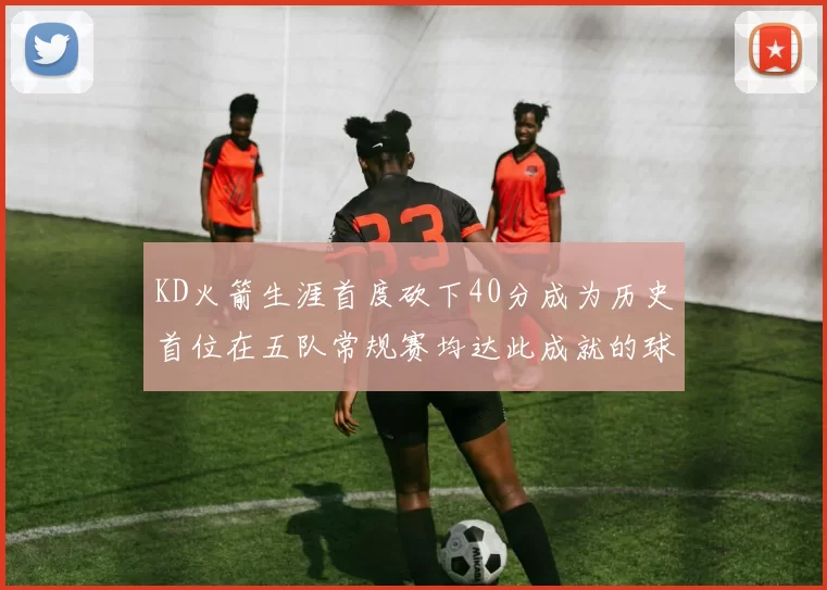 KD火箭生涯首度砍下40分成为历史首位在五队常规赛均达此成就的球员