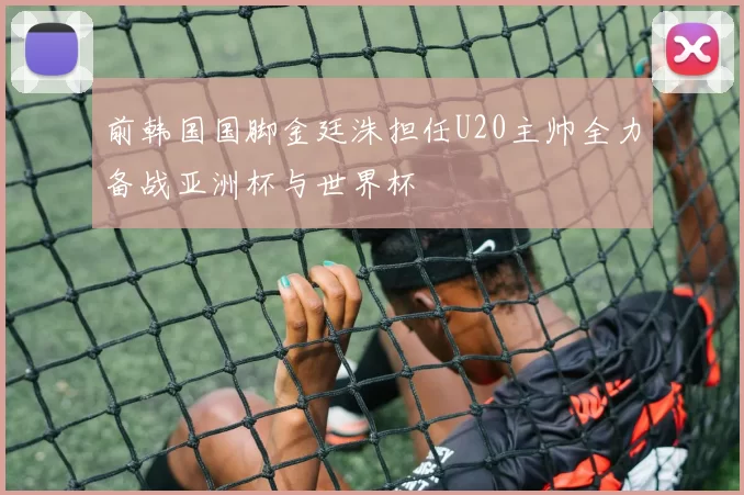 前韩国国脚金廷洙担任U20主帅全力备战亚洲杯与世界杯
