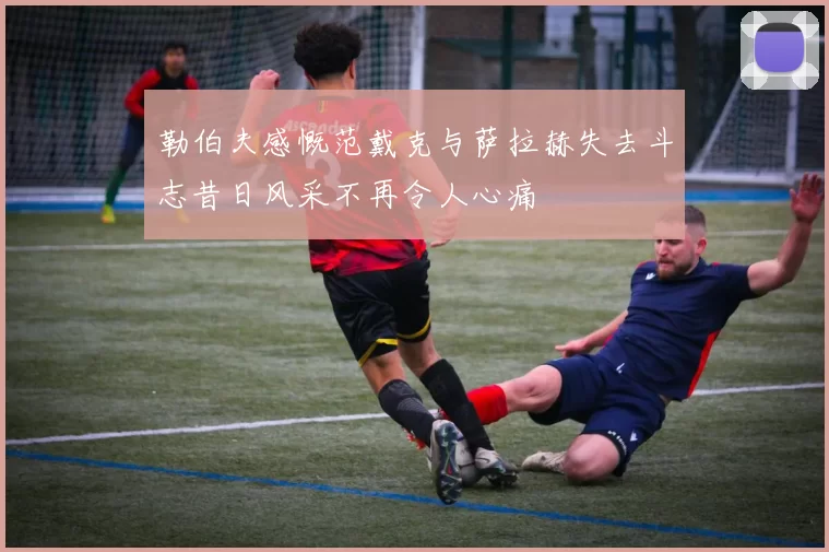 勒伯夫感慨范戴克与萨拉赫失去斗志昔日风采不再令人心痛