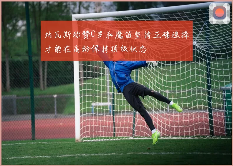 纳瓦斯称赞C罗和魔笛坚持正确选择才能在高龄保持顶级状态