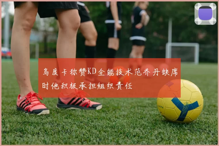 乌度卡称赞KD全能技术范乔丹缺席时他积极承担组织责任