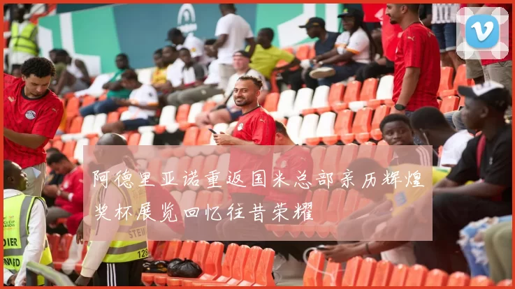 阿德里亚诺重返国米总部亲历辉煌奖杯展览回忆往昔荣耀