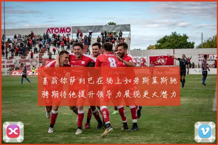 基翁称萨利巴在场上如劳斯莱斯驰骋期待他提升领导力展现更大潜力