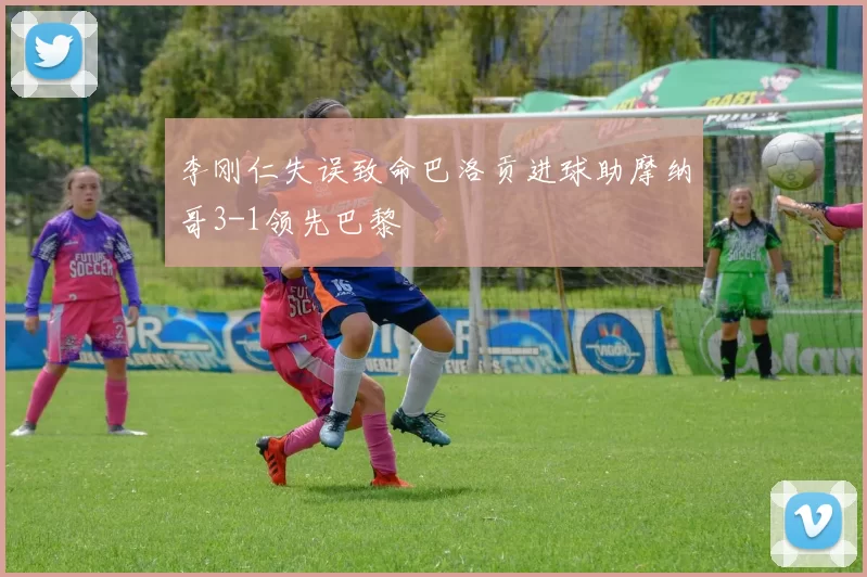李刚仁失误致命巴洛贡进球助摩纳哥3-1领先巴黎