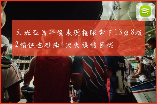 文班亚马半场表现抢眼拿下13分8板2帽但也难掩4次失误的困扰