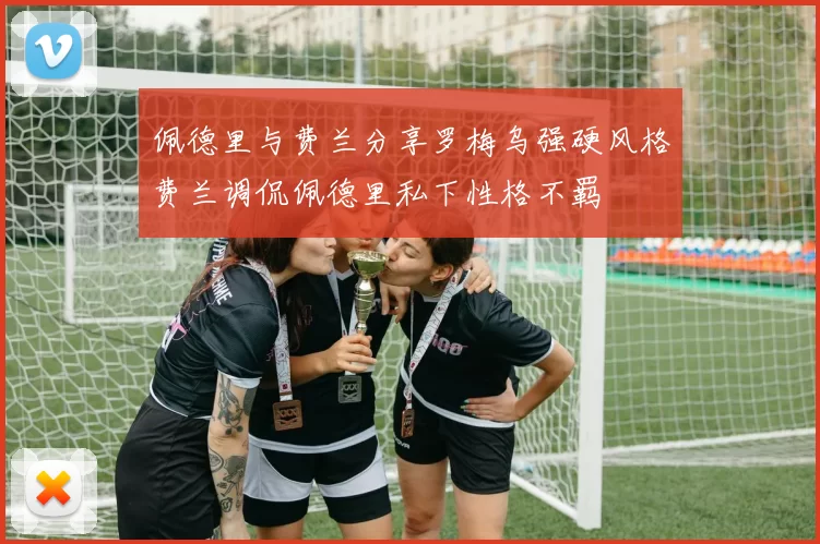 佩德里与费兰分享罗梅乌强硬风格费兰调侃佩德里私下性格不羁