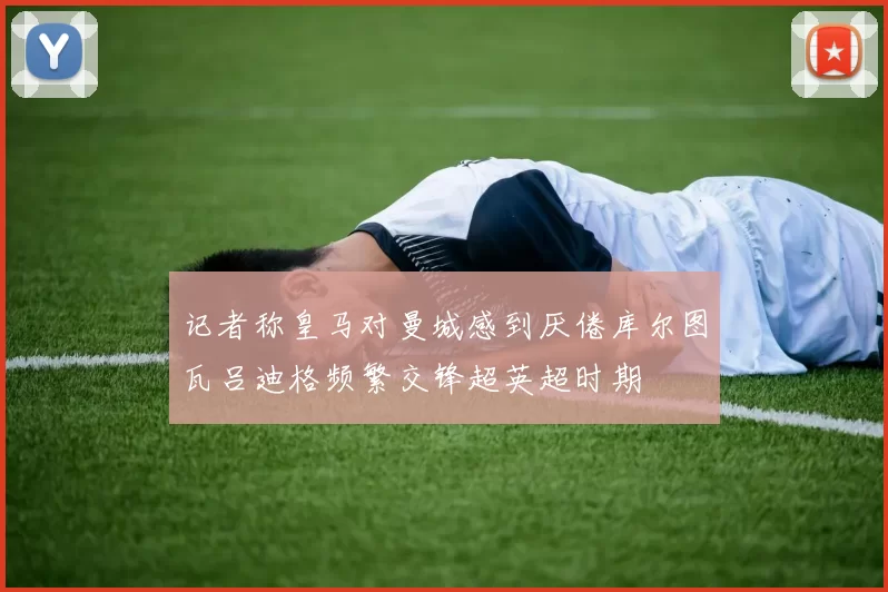 记者称皇马对曼城感到厌倦库尔图瓦吕迪格频繁交锋超英超时期